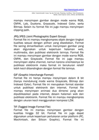 http://slametriyanto.web.id
Artikel, Tutorial Interaktif, E-book, Tips dan Trik Gratis: Photoshop, CorelDraw, Flash, Dreamweaver,
Mambo, Sistem Operasi, Games, Animasi, dan Multimedia
mampu menyimpan gambar dengan mode warna RGB,
CMYK, Lab, Duotone, Grayscale, Indexed Color, serta
Bitmap. Selain itu format file ini juga mampu menyimpan
clipping path.
JPG/JPEG (Joint Photographic Expert Group)
Format file ini mampu mengkompres objek dengan tingkat
kualitas sesuai dengan pilihan yang disediakan. Format
file sering dimanfaatkan untuk menyimpan gambar yang
akan digunakan untuk keperluan halaman web,
multimedia, dan publikasi elektronik lainnya. Format file
ini mampu menyimpan gambar dengan mode warna RGB,
CMYK, dan Grayscale. Format file ini juga mampu
menyimpan alpha channel, namun karena orientasinya ke
publikasi elektronik maka format ini berukuran relatif
lebih kecil dibandingkan dengan format file lainnya.
GIF (Graphic Interchange Format)
Format file ini hanya mampu menyimpan dalam 8 bit
(hanya mendukung mode warna Grayscale, Bitmap dan
Indexed Color). Format file ini merupakan format standar
untuk publikasi elektronik dan internet. Format file
mampu menyimpan animasi dua dimensi yang akan
dipublikasikan pada internet, desain halaman web dan
publikasi elektronik. Format file ini mampu mengkompres
dengan ukuran kecil menggunakan kompresi LZW.
TIF (Tagged Image Format File)
Format file ini mampu menyimpan gambar dengan
kualitas hingga 32 bit. Format file ini juga dapat
digunakan untuk keperluan pertukaran antar platform (PC,
Machintosh, dan Silicon Graphic). Format file ini
 