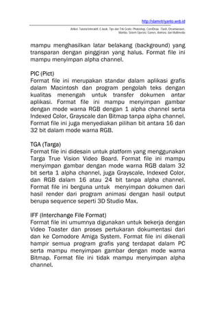 http://slametriyanto.web.id
Artikel, Tutorial Interaktif, E-book, Tips dan Trik Gratis: Photoshop, CorelDraw, Flash, Dreamweaver,
Mambo, Sistem Operasi, Games, Animasi, dan Multimedia
mampu menghasilkan latar belakang (background) yang
transparan dengan pinggiran yang halus. Format file ini
mampu menyimpan alpha channel.
PIC (Pict)
Format file ini merupakan standar dalam aplikasi grafis
dalam Macintosh dan program pengolah teks dengan
kualitas menengah untuk transfer dokumen antar
aplikasi. Format file ini mampu menyimpan gambar
dengan mode warna RGB dengan 1 alpha channel serta
Indexed Color, Grayscale dan Bitmap tanpa alpha channel.
Format file ini juga menyediakan pilihan bit antara 16 dan
32 bit dalam mode warna RGB.
TGA (Targa)
Format file ini didesain untuk platform yang menggunakan
Targa True Vision Video Board. Format file ini mampu
menyimpan gambar dengan mode warna RGB dalam 32
bit serta 1 alpha channel, juga Grayscale, Indexed Color,
dan RGB dalam 16 atau 24 bit tanpa alpha channel.
Format file ini berguna untuk menyimpan dokumen dari
hasil render dari program animasi dengan hasil output
berupa sequence seperti 3D Studio Max.
IFF (Interchange File Format)
Format file ini umumnya digunakan untuk bekerja dengan
Video Toaster dan proses pertukaran dokumentasi dari
dan ke Comodore Amiga System. Format file ini dikenali
hampir semua program grafis yang terdapat dalam PC
serta mampu menyimpan gambar dengan mode warna
Bitmap. Format file ini tidak mampu menyimpan alpha
channel.
 
