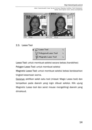 http://slametriyanto.web.id
Artikel, Tutorial Interaktif, E-book, Tips dan Trik Gratis: Photoshop, CorelDraw, Flash, Dreamweaver,
Mambo, Sistem Operasi, Games, Animasi, dan Multimedia
14
2.3. Lasso Tool
Lasso Tool: untuk membuat seleksi secara bebas (handsfree)
Polygon Lasso Tool: untuk membuat seleksi
Magnetic Lasso Tool: untuk membuat seleksi bebas berdasarkan
tingkat kesamaan warna.
Caranya: aktifkan salah satu tool (missal: Magic Lasso tool) dan
tempatkan pada daerah yang ingin dibuat seleksi. Klik ujung
Magnetic Lasso tool dan seret mouse mengelilingi daerah yang
dimaksud.
 