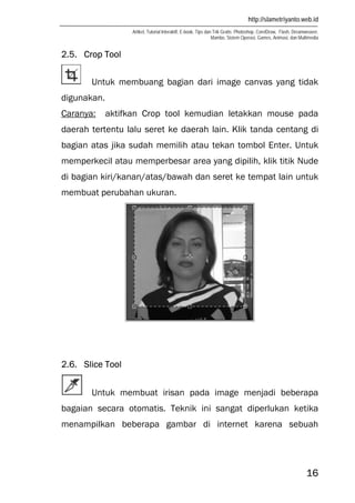 http://slametriyanto.web.id
Artikel, Tutorial Interaktif, E-book, Tips dan Trik Gratis: Photoshop, CorelDraw, Flash, Dreamweaver,
Mambo, Sistem Operasi, Games, Animasi, dan Multimedia
16
2.5. Crop Tool
Untuk membuang bagian dari image canvas yang tidak
digunakan.
Caranya: aktifkan Crop tool kemudian letakkan mouse pada
daerah tertentu lalu seret ke daerah lain. Klik tanda centang di
bagian atas jika sudah memilih atau tekan tombol Enter. Untuk
memperkecil atau memperbesar area yang dipilih, klik titik Nude
di bagian kiri/kanan/atas/bawah dan seret ke tempat lain untuk
membuat perubahan ukuran.
2.6. Slice Tool
Untuk membuat irisan pada image menjadi beberapa
bagaian secara otomatis. Teknik ini sangat diperlukan ketika
menampilkan beberapa gambar di internet karena sebuah
 