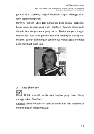 http://slametriyanto.web.id
Artikel, Tutorial Interaktif, E-book, Tips dan Trik Gratis: Photoshop, CorelDraw, Flash, Dreamweaver,
Mambo, Sistem Operasi, Games, Animasi, dan Multimedia
17
gambar akan dipotong menjadi beberapa bagian sehingga akan
lebih cepat ditampilkan.
Caranya: akifkan Slice tool kemudian buat seleksi berbentuk
kotak pada gambar yang ingin dipotong. Buatlah irisan pada
daerah lain dengan cara yang sama. Usahahan pemotongan
selanjutnya tepat pada garis sebelumnya karena jika kurang atau
melebihi daerah pemotongan sebelumnya maka secara otomatis
akan membuat irisan lain.
2.7. Slice Select Tool
Untuk memilih salah satu bagian yang telah dibuat
menggunakan Slice Tool.
Caranya: tekan tombol Shift dan klik pada salah satu irisan untuk
memilih bagian yang dimaksud
 
