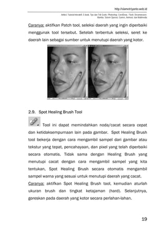 http://slametriyanto.web.id
Artikel, Tutorial Interaktif, E-book, Tips dan Trik Gratis: Photoshop, CorelDraw, Flash, Dreamweaver,
Mambo, Sistem Operasi, Games, Animasi, dan Multimedia
19
Caranya: aktifkan Patch tool, seleksi daerah yang ingin diperbaiki
menggunak tool tersebut. Setelah terbentuk seleksi, seret ke
daerah lain sebagai sumber untuk menutupi daerah yang kotor.
2.9. Spot Healing Brush Tool
Tool ini dapat memindahkan noda/cacat secara cepat
dan ketidaksempurnaan lain pada gambar. Spot Healing Brush
tool bekerja dengan cara mengambil sampel dari gambar atau
tekstur yang tepat, pencahayaan, dan pixel yang telah diperbaiki
secara otomatis. Tidak sama dengan Healing Brush yang
menutupi cacat dengan cara mengambil sampel yang kita
tentukan, Spot Healing Brush secara otomatis mengambil
sampel warna yang sesuai untuk menutupi daerah yang cacat.
Caranya: aktifkan Spot Healing Brush tool, kemudian aturlah
ukuran brush dan tingkat ketajaman (hard). Selanjutnya,
goreskan pada daerah yang kotor secara perlahan-lahan.
 