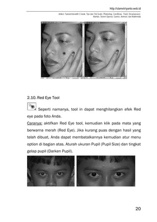 http://slametriyanto.web.id
Artikel, Tutorial Interaktif, E-book, Tips dan Trik Gratis: Photoshop, CorelDraw, Flash, Dreamweaver,
Mambo, Sistem Operasi, Games, Animasi, dan Multimedia
20
2.10. Red Eye Tool
Seperti namanya, tool in dapat menghilangkan efek Red
eye pada foto Anda.
Caranya: aktifkan Red Eye tool, kemudian klik pada mata yang
berwarna merah (Red Eye). Jika kurang puas dengan hasil yang
telah dibuat, Anda dapat membatalkannya kemudian atur menu
option di bagian atas. Aturah ukuran Pupil (Pupil Size) dan tingkat
gelap pupil (Darken Pupil).
 