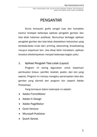 http://slametriyanto.web.id
Artikel, Tutorial Interaktif, E-book, Tips dan Trik Gratis: Photoshop, CorelDraw, Flash, Dreamweaver,
Mambo, Sistem Operasi, Games, Animasi, dan Multimedia
1
PENGANTAR
Dunia komputer grafis sangat luas dan kompleks
karena terdapat beberapa aplikasi pengolah gambar dan
tata letak halaman publikasi. Munculnya berbagai aplikasi
pengolah gambar dan tata letak disebabkan kebutuhan yang
berbeda-beda mulai dari: printing, adversiting, broadcasting
maupun keperluan lain. Jika dikaji lebih mendalam, aplikasi
tersebut dikelompokkan menjadi beberapa bagian yaitu:
1. Aplikasi Pengolah Tata Letak (Layout)
Program ini sering digunakan untuk keperluan
pembuatan brosur, pamflet, booklet, poster, dan lain yang
sejenis. Program ini mampu mengatur penempatan teks dan
gambar yang diambil dari program lain (seperti Adobe
Photoshop).
Yang termasuk dalam kelompok ini adalah:
• Adobe FrameMaker
• Adobe In Design
• Adobe PageMaker
• Corel Ventura
• Microsoft Publisher
• Quark Xpress
 