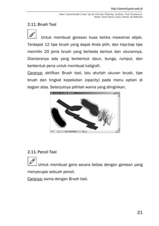 http://slametriyanto.web.id
Artikel, Tutorial Interaktif, E-book, Tips dan Trik Gratis: Photoshop, CorelDraw, Flash, Dreamweaver,
Mambo, Sistem Operasi, Games, Animasi, dan Multimedia
21
2.11. Brush Tool
Untuk membuat goresan kuas ketika mewarnai objek.
Terdapat 12 tipe brush yang dapat Anda pilih, dan tiap-tiap tipe
memiliki 20 jenis brush yang berbeda bentuk dan ukurannya.
Diantaranya ada yang berbentuk daun, bunga, rumput, dan
berbentuk pena untuk membuat kaligrafi.
Caranya: aktifkan Brush tool, lalu aturlah ukuran brush, tipe
brush dan tingkat kepekatan (opacity) pada menu option di
bagian atas. Selanjutnya pilihlah warna yang diinginkan.
2.11. Pencil Tool
Untuk membuat garis secara bebas dengan goresan yang
menyerupai sebuah pensil.
Caranya: sama dengan Brush tool.
 