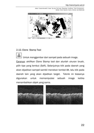 http://slametriyanto.web.id
Artikel, Tutorial Interaktif, E-book, Tips dan Trik Gratis: Photoshop, CorelDraw, Flash, Dreamweaver,
Mambo, Sistem Operasi, Games, Animasi, dan Multimedia
22
2.12. Clone Stamp Tool
Untuk menggambar dari sampel pada sebuah image.
Caranya: aktifkan Clone Stamp tool dan aturlah ukuran brush,
pilih tipe yang lembut (Soft). Selanjutnya klik pada daerah yang
akan dijadikan sampel sambil menekan tombol Alt. lalu klik pada
daerah lain yang akan dijadikan target. Teknik ini biasanya
digunakan untuk memanipulasi sebuah image ketika
menambahkan objek yang sama.
 