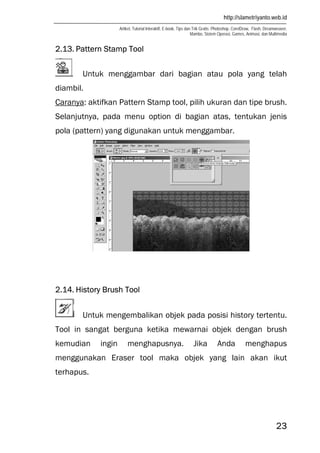 http://slametriyanto.web.id
Artikel, Tutorial Interaktif, E-book, Tips dan Trik Gratis: Photoshop, CorelDraw, Flash, Dreamweaver,
Mambo, Sistem Operasi, Games, Animasi, dan Multimedia
23
2.13. Pattern Stamp Tool
Untuk menggambar dari bagian atau pola yang telah
diambil.
Caranya: aktifkan Pattern Stamp tool, pilih ukuran dan tipe brush.
Selanjutnya, pada menu option di bagian atas, tentukan jenis
pola (pattern) yang digunakan untuk menggambar.
2.14. History Brush Tool
Untuk mengembalikan objek pada posisi history tertentu.
Tool in sangat berguna ketika mewarnai objek dengan brush
kemudian ingin menghapusnya. Jika Anda menghapus
menggunakan Eraser tool maka objek yang lain akan ikut
terhapus.
 