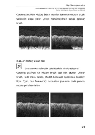 http://slametriyanto.web.id
Artikel, Tutorial Interaktif, E-book, Tips dan Trik Gratis: Photoshop, CorelDraw, Flash, Dreamweaver,
Mambo, Sistem Operasi, Games, Animasi, dan Multimedia
24
Caranya: aktifkan History Brush tool dan tentukan ukuran brush.
Goreskan pada objek untuk menghilangkan bekas goresan
brush.
2.15. Art History Brush Tool
Untuk mewarnai objek berdasarkan history tertentu.
Caranya: aktifkan Art History Brush tool dan aturlah ukuran
brush. Pada menu option, aturlah beberapa spesifikasi (Opacity,
Style, Type, dan Tolerance). Kemudian goreskan pada gambar
secara perlahan-lahan.
 