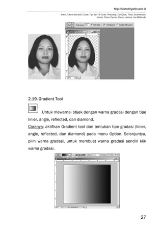 http://slametriyanto.web.id
Artikel, Tutorial Interaktif, E-book, Tips dan Trik Gratis: Photoshop, CorelDraw, Flash, Dreamweaver,
Mambo, Sistem Operasi, Games, Animasi, dan Multimedia
27
2.19. Gradient Tool
Untuk mewarnai objek dengan warna gradasi dengan tipe
linier, angle, reflected, dan diamond.
Caranya: aktifkan Gradient tool dan tentukan tipe gradasi (linier,
angle, reflected, dan diamond) pada menu Option. Selanjuntya,
pilih warna gradasi, untuk membuat warna gradasi sendiri klik
warna gradasi.
 