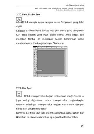 http://slametriyanto.web.id
Artikel, Tutorial Interaktif, E-book, Tips dan Trik Gratis: Photoshop, CorelDraw, Flash, Dreamweaver,
Mambo, Sistem Operasi, Games, Animasi, dan Multimedia
28
2.20. Paint Bucket Tool
Untuk mengisi objek dengan warna foreground yang telah
dipilih.
Caranya: aktifkan Paint Bucket tool, pilih warna yang diinginkan.
Klik pada daerah yang ingin diberi warna. Anda dapat pula
menekan tombol Alt+Backspace secara bersamaan untuk
memberi warna (berfungsi sebagai Shottcuts).
2.21. Blur Tool
Untuk memperhalus bagian tepi sebuah image. Teknik ini
juga sering digunakan untuk memperhalus bagian-bagian
tertentu, misalnya memperhalus bagian wajah atau memper-
halus pixel yang terlalu besar
Caranya: aktifkan Blur tool, aturlah spesifikasi pada Option bar.
Goreskan brush pada daerah yang ingin dibuat kabur (blur).
 