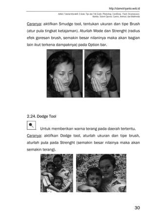 http://slametriyanto.web.id
Artikel, Tutorial Interaktif, E-book, Tips dan Trik Gratis: Photoshop, CorelDraw, Flash, Dreamweaver,
Mambo, Sistem Operasi, Games, Animasi, dan Multimedia
30
Caranya: aktifkan Smudge tool, tentukan ukuran dan tipe Brush
(atur pula tingkat ketajaman). Aturlah Mode dan Strenght (radius
efek goresan brush, semakin besar nilaninya maka akan bagian
lain ikut terkena dampaknya) pada Option bar.
2.24. Dodge Tool
Untuk memberikan warna terang pada daerah tertentu.
Caranya: aktifkan Dodge tool, aturlah ukuran dan tipe brush,
aturlah pula pada Strenght (semakin besar nilainya maka akan
semakin terang).
 