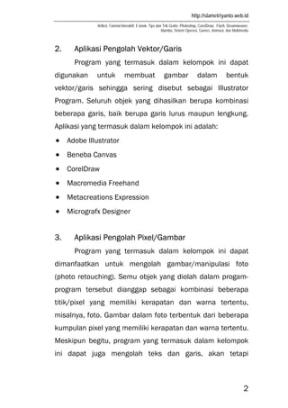http://slametriyanto.web.id
Artikel, Tutorial Interaktif, E-book, Tips dan Trik Gratis: Photoshop, CorelDraw, Flash, Dreamweaver,
Mambo, Sistem Operasi, Games, Animasi, dan Multimedia
2
2. Aplikasi Pengolah Vektor/Garis
Program yang termasuk dalam kelompok ini dapat
digunakan untuk membuat gambar dalam bentuk
vektor/garis sehingga sering disebut sebagai Illustrator
Program. Seluruh objek yang dihasilkan berupa kombinasi
beberapa garis, baik berupa garis lurus maupun lengkung.
Aplikasi yang termasuk dalam kelompok ini adalah:
• Adobe Illustrator
• Beneba Canvas
• CorelDraw
• Macromedia Freehand
• Metacreations Expression
• Micrografx Designer
3. Aplikasi Pengolah Pixel/Gambar
Program yang termasuk dalam kelompok ini dapat
dimanfaatkan untuk mengolah gambar/manipulasi foto
(photo retouching). Semu objek yang diolah dalam progam-
program tersebut dianggap sebagai kombinasi beberapa
titik/pixel yang memiliki kerapatan dan warna tertentu,
misalnya, foto. Gambar dalam foto terbentuk dari beberapa
kumpulan pixel yang memiliki kerapatan dan warna tertentu.
Meskipun begitu, program yang termasuk dalam kelompok
ini dapat juga mengolah teks dan garis, akan tetapi
 