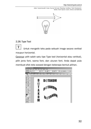 http://slametriyanto.web.id
Artikel, Tutorial Interaktif, E-book, Tips dan Trik Gratis: Photoshop, CorelDraw, Flash, Dreamweaver,
Mambo, Sistem Operasi, Games, Animasi, dan Multimedia
32
2.28. Type Tool
Untuk mengetik teks pada sebuah image secara vertikal
maupun horizontal.
Caranya: pilih salah satu tipe Type tool (horizontal atau vertikal),
pilih jenis font, warna font, dan ukuran font. Anda dapat pula
membuat efek teks warped dengan beberapa bentuk pilihan.
 