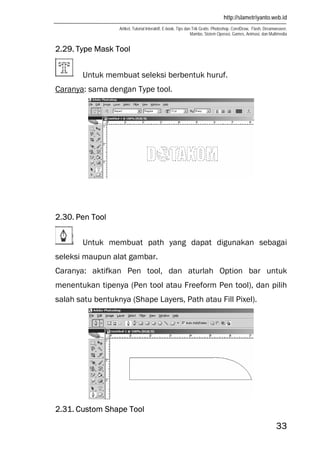 http://slametriyanto.web.id
Artikel, Tutorial Interaktif, E-book, Tips dan Trik Gratis: Photoshop, CorelDraw, Flash, Dreamweaver,
Mambo, Sistem Operasi, Games, Animasi, dan Multimedia
33
2.29. Type Mask Tool
Untuk membuat seleksi berbentuk huruf.
Caranya: sama dengan Type tool.
2.30. Pen Tool
Untuk membuat path yang dapat digunakan sebagai
seleksi maupun alat gambar.
Caranya: aktifkan Pen tool, dan aturlah Option bar untuk
menentukan tipenya (Pen tool atau Freeform Pen tool), dan pilih
salah satu bentuknya (Shape Layers, Path atau Fill Pixel).
2.31. Custom Shape Tool
 