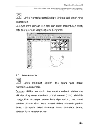 http://slametriyanto.web.id
Artikel, Tutorial Interaktif, E-book, Tips dan Trik Gratis: Photoshop, CorelDraw, Flash, Dreamweaver,
Mambo, Sistem Operasi, Games, Animasi, dan Multimedia
34
Untuk membuat bentuk shape tertentu dari daftar yang
ditampilkan.
Caranya: sama dengan Pen tool, dan dapat menentukan salah
satu bentuk Shape yang diinginkan (Dingbats).
2.32. Annotation tool
Untuk membuat catatan dan suara yang dapat
disertakan dalam image.
Caranya: aktifkan Annotation tool untuk membuat catatan lalu
klik dan drag untuk membuat tempat catatan (note). Mulailah
mengetikkan beberapa catatan. Perlu diperhatikan, teks dalam
catatan tersebut tidak akan tercetak dalam dokumen gambar
Anda. Sedangkan untuk membuat notasi berbentuk suara,
aktifkan Audio Annotation tool.
 