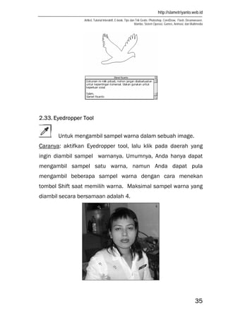 http://slametriyanto.web.id
Artikel, Tutorial Interaktif, E-book, Tips dan Trik Gratis: Photoshop, CorelDraw, Flash, Dreamweaver,
Mambo, Sistem Operasi, Games, Animasi, dan Multimedia
35
2.33. Eyedropper Tool
Untuk mengambil sampel warna dalam sebuah image.
Caranya: aktifkan Eyedropper tool, lalu klik pada daerah yang
ingin diambil sampel warnanya. Umumnya, Anda hanya dapat
mengambil sampel satu warna, namun Anda dapat pula
mengambil beberapa sampel warna dengan cara menekan
tombol Shift saat memilih warna. Maksimal sampel warna yang
diambil secara bersamaan adalah 4.
 