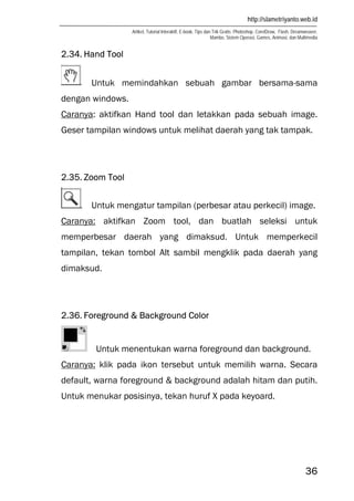 http://slametriyanto.web.id
Artikel, Tutorial Interaktif, E-book, Tips dan Trik Gratis: Photoshop, CorelDraw, Flash, Dreamweaver,
Mambo, Sistem Operasi, Games, Animasi, dan Multimedia
36
2.34. Hand Tool
Untuk memindahkan sebuah gambar bersama-sama
dengan windows.
Caranya: aktifkan Hand tool dan letakkan pada sebuah image.
Geser tampilan windows untuk melihat daerah yang tak tampak.
2.35. Zoom Tool
Untuk mengatur tampilan (perbesar atau perkecil) image.
Caranya: aktifkan Zoom tool, dan buatlah seleksi untuk
memperbesar daerah yang dimaksud. Untuk memperkecil
tampilan, tekan tombol Alt sambil mengklik pada daerah yang
dimaksud.
2.36. Foreground & Background Color
Untuk menentukan warna foreground dan background.
Caranya: klik pada ikon tersebut untuk memilih warna. Secara
default, warna foreground & background adalah hitam dan putih.
Untuk menukar posisinya, tekan huruf X pada keyoard.
 