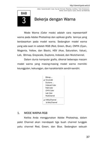 http://slametriyanto.web.id
Artikel, Tutorial Interaktif, E-book, Tips dan Trik Gratis: Photoshop, CorelDraw, Flash, Dreamweaver,
Mambo, Sistem Operasi, Games, Animasi, dan Multimedia
37
Bekerja dengan Warna
Mode Warna (Color mode) adalah cara representatif
warna pada Adobe Photoshop dan aplikasi grafis lainnya yang
berdasarkan pada model warna. Sedangkan model warna
yang ada saat ini adalah RGB (Red, Green, Blue), CMYK (Cyan,
Magenta, Yellow, dan Black), HSV (Hue, Saturation, Value),
Lab, Bitmap, Grayscale, Duptone, Indexed, dan Mutichannel.
Dalam dunia komputer grafis, dikenal beberapa macam
model warna yang masing-masing model warna memiliki
keunggulan, kekuragan, dan karakteristik sendiri-sendiri.
1. MODE WARNA RGB
Ketika Anda menggunakan Adobe Photoshop, dalam
palet Channel akan mendapati tiga buah channel tunggak
yaitu channel Red, Green, dan Blue. Sedangkan sebuah
BAB
3
 