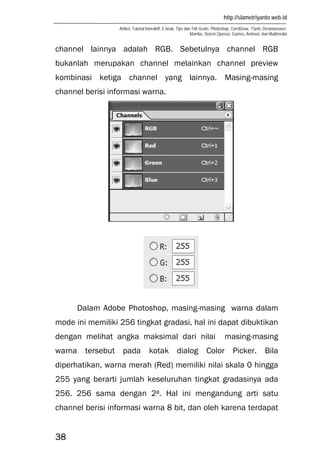 http://slametriyanto.web.id
Artikel, Tutorial Interaktif, E-book, Tips dan Trik Gratis: Photoshop, CorelDraw, Flash, Dreamweaver,
Mambo, Sistem Operasi, Games, Animasi, dan Multimedia
38
channel lainnya adalah RGB. Sebetulnya channel RGB
bukanlah merupakan channel melainkan channel preview
kombinasi ketiga channel yang lainnya. Masing-masing
channel berisi informasi warna.
Dalam Adobe Photoshop, masing-masing warna dalam
mode ini memiliki 256 tingkat gradasi, hal ini dapat dibuktikan
dengan melihat angka maksimal dari nilai masing-masing
warna tersebut pada kotak dialog Color Picker. Bila
diperhatikan, warna merah (Red) memiliki nilai skala 0 hingga
255 yang berarti jumlah keseluruhan tingkat gradasinya ada
256. 256 sama dengan 28. Hal ini mengandung arti satu
channel berisi informasi warna 8 bit, dan oleh karena terdapat
 