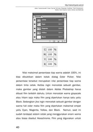 http://slametriyanto.web.id
Artikel, Tutorial Interaktif, E-book, Tips dan Trik Gratis: Photoshop, CorelDraw, Flash, Dreamweaver,
Mambo, Sistem Operasi, Games, Animasi, dan Multimedia
40
Nilai maksimal persentase tiap warna adalah 100%, ini
bisa dibuktikan dalam kotak dialog Color Picker. Nilai
persentase tersebut merupakan nilai persentase tiap warna
dalam tinta cetak. Ketika ingin mencetak sebuah gambar,
maka gambar yang diolah dalam Adobe Photoshop harus
dibuat film terlebih dahulu. Untuk mencetak warna grayscale
atau hitam saja maka film yang diperlukan hanya satu yaitu
Black. Sedangkan jika ingin mencetak sebuah gambar dengan
warna full color maka film yang diperlukan maksimal empat
yaitu Cyan, Magenta, Yellow, dan Black. Namun, saat ini
sudah terdapat sistem cetak yang menggunakan enam warna
atau biasa disebut Hexachrome. Film yang digunakan untuk
 