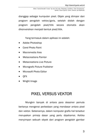 http://slametriyanto.web.id
Artikel, Tutorial Interaktif, E-book, Tips dan Trik Gratis: Photoshop, CorelDraw, Flash, Dreamweaver,
Mambo, Sistem Operasi, Games, Animasi, dan Multimedia
3
dianggap sebagai kumpulan pixel. Objek yang diimpor dari
program pengolah vektor/garis, setelah diolah dengan
program pengolah pixel/titik secara otomatis akan
dikonversikan menjadi bentuk pixel/titik.
Yang termasuk dalam aplikasi ini adalah:
• Adobe Photoshop
• Corel Photo Paint
• Macromedia Xres
• Metacreations Painter
• Metacreations Live Picture
• Micrografx Picture Publisher
• Microsoft Photo Editor
• QFX
• Wright Image
PIXEL VERSUS VEKTOR
Mungkin banyak di antara para desainer pemula
bertanya mengenai perbedaan yang mendasar antara pixel
dan vektor. Sebenarnya, dalam komputer grafis hal tersebut
merupakan prinsip dasar yang perlu dipahamai. Ketika
menyimpan sebuah obyek dari program pengolah gambar
 