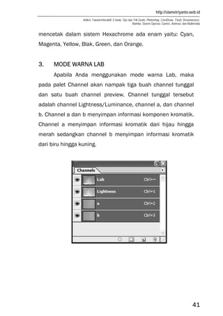 http://slametriyanto.web.id
Artikel, Tutorial Interaktif, E-book, Tips dan Trik Gratis: Photoshop, CorelDraw, Flash, Dreamweaver,
Mambo, Sistem Operasi, Games, Animasi, dan Multimedia
41
mencetak dalam sistem Hexachrome ada enam yaitu: Cyan,
Magenta, Yellow, Blak, Green, dan Orange.
3. MODE WARNA LAB
Apabila Anda menggunakan mode warna Lab, maka
pada palet Channel akan nampak tiga buah channel tunggal
dan satu buah channel preview. Channel tunggal tersebut
adalah channel Lightness/Luminance, channel a, dan channel
b. Channel a dan b menyimpan informasi komponen kromatik.
Channel a menyimpan informasi kromatik dari hijau hingga
merah sedangkan channel b menyimpan informasi kromatik
dari biru hingga kuning.
 