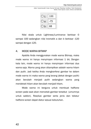 http://slametriyanto.web.id
Artikel, Tutorial Interaktif, E-book, Tips dan Trik Gratis: Photoshop, CorelDraw, Flash, Dreamweaver,
Mambo, Sistem Operasi, Games, Animasi, dan Multimedia
42
Nilai skala untuk Lightness/Luminance berkisar 0
sampai 100 sedangkan nilai kromatik a dan b berkisar -120
sampai dengan 120.
4. MODE WARNA BITMAP
Apabila Anda menggunakan mode warna Bitmap, maka
mode warna ini hanya menyimpan informasi 1 bit. Dengan
kata lain, mode warna ini hanya menyimpan informasi dua
warna saja. Warna yang akan ditampilkan adalah warna hitam
dan putih. Jadi ketika Anda mengkonfersi gambar ke dalam
mode warna ini maka warna yang terang (dekat dengan putih)
akan berubah menjadi putih sedangkan warna yang
mendekati hitam akan berubah menjadi hitam.
Mode warna ini berguna untuk membuat halftone
screen pada saat akan mencetak gambar tersebut (umumnya
untuk sablon). Resolusi gambar serta jenis dan tekstur
halftone screen dapat diatur sesuai kebutuhan.
 