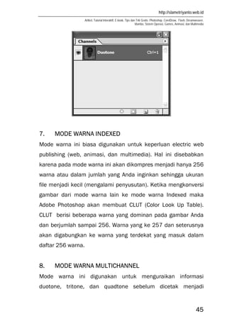 http://slametriyanto.web.id
Artikel, Tutorial Interaktif, E-book, Tips dan Trik Gratis: Photoshop, CorelDraw, Flash, Dreamweaver,
Mambo, Sistem Operasi, Games, Animasi, dan Multimedia
45
7. MODE WARNA INDEXED
Mode warna ini biasa digunakan untuk keperluan electric web
publishing (web, animasi, dan multimedia). Hal ini disebabkan
karena pada mode warna ini akan dikompres menjadi hanya 256
warna atau dalam jumlah yang Anda inginkan sehingga ukuran
file menjadi kecil (mengalami penyusutan). Ketika mengkonversi
gambar dari mode warna lain ke mode warna Indexed maka
Adobe Photoshop akan membuat CLUT (Color Look Up Table).
CLUT berisi beberapa warna yang dominan pada gambar Anda
dan berjumlah sampai 256. Warna yang ke 257 dan seterusnya
akan digabungkan ke warna yang terdekat yang masuk dalam
daftar 256 warna.
8. MODE WARNA MULTICHANNEL
Mode warna ini digunakan untuk menguraikan informasi
duotone, tritone, dan quadtone sebelum dicetak menjadi
 