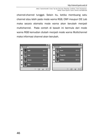 http://slametriyanto.web.id
Artikel, Tutorial Interaktif, E-book, Tips dan Trik Gratis: Photoshop, CorelDraw, Flash, Dreamweaver,
Mambo, Sistem Operasi, Games, Animasi, dan Multimedia
46
channel-channel tunggal. Selain itu, ketika membuang satu
channel atau lebih pada mode warna RGB, CMY maupun CIE Lab
maka secara otomatis mode warna akan berubah menjadi
multichannel. Pada contoh di bawah ini bermula dari mode
warna RGB kemudian diubah menjadi mode warna Multichannel
maka informasi channel akan berubah.
 