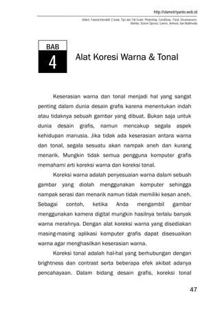 http://slametriyanto.web.id
Artikel, Tutorial Interaktif, E-book, Tips dan Trik Gratis: Photoshop, CorelDraw, Flash, Dreamweaver,
Mambo, Sistem Operasi, Games, Animasi, dan Multimedia
47
Alat Koresi Warna & Tonal
Keserasian warna dan tonal menjadi hal yang sangat
penting dalam dunia desain grafis karena menentukan indah
atau tidaknya sebuah gambar yang dibuat. Bukan saja untuk
dunia desain grafis, namun mencakup segala aspek
kehidupan manusia. Jika tidak ada keserasian antara warna
dan tonal, segala sesuatu akan nampak aneh dan kurang
menarik. Mungkin tidak semua pengguna komputer grafis
memahami arti koreksi warna dan koreksi tonal.
Koreksi warna adalah penyesuaian warna dalam sebuah
gambar yang diolah menggunakan komputer sehingga
nampak serasi dan menarik namun tidak memiliki kesan aneh.
Sebagai contoh, ketika Anda mengambil gambar
menggunakan kamera digital mungkin hasilnya terlalu banyak
warna merahnya. Dengan alat koreksi warna yang disediakan
masing-masing aplikasi komputer grafis dapat disesuaikan
warna agar menghasilkan keserasian warna.
Koreksi tonal adalah hal-hal yang berhubungan dengan
brightness dan contrast serta beberapa efek akibat adanya
pencahayaan. Dalam bidang desain grafis, koreksi tonal
BAB
4
 