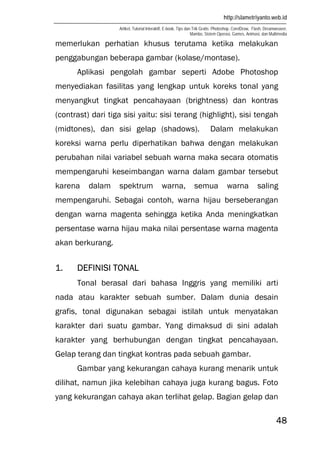 http://slametriyanto.web.id
Artikel, Tutorial Interaktif, E-book, Tips dan Trik Gratis: Photoshop, CorelDraw, Flash, Dreamweaver,
Mambo, Sistem Operasi, Games, Animasi, dan Multimedia
48
memerlukan perhatian khusus terutama ketika melakukan
penggabungan beberapa gambar (kolase/montase).
Aplikasi pengolah gambar seperti Adobe Photoshop
menyediakan fasilitas yang lengkap untuk koreks tonal yang
menyangkut tingkat pencahayaan (brightness) dan kontras
(contrast) dari tiga sisi yaitu: sisi terang (highlight), sisi tengah
(midtones), dan sisi gelap (shadows). Dalam melakukan
koreksi warna perlu diperhatikan bahwa dengan melakukan
perubahan nilai variabel sebuah warna maka secara otomatis
mempengaruhi keseimbangan warna dalam gambar tersebut
karena dalam spektrum warna, semua warna saling
mempengaruhi. Sebagai contoh, warna hijau berseberangan
dengan warna magenta sehingga ketika Anda meningkatkan
persentase warna hijau maka nilai persentase warna magenta
akan berkurang.
1. DEFINISI TONAL
Tonal berasal dari bahasa Inggris yang memiliki arti
nada atau karakter sebuah sumber. Dalam dunia desain
grafis, tonal digunakan sebagai istilah untuk menyatakan
karakter dari suatu gambar. Yang dimaksud di sini adalah
karakter yang berhubungan dengan tingkat pencahayaan.
Gelap terang dan tingkat kontras pada sebuah gambar.
Gambar yang kekurangan cahaya kurang menarik untuk
dilihat, namun jika kelebihan cahaya juga kurang bagus. Foto
yang kekurangan cahaya akan terlihat gelap. Bagian gelap dan
 