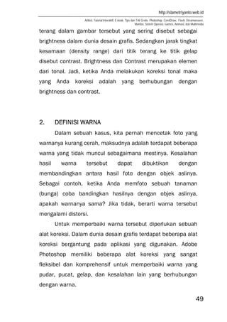http://slametriyanto.web.id
Artikel, Tutorial Interaktif, E-book, Tips dan Trik Gratis: Photoshop, CorelDraw, Flash, Dreamweaver,
Mambo, Sistem Operasi, Games, Animasi, dan Multimedia
49
terang dalam gambar tersebut yang sering disebut sebagai
brightness dalam dunia desain grafis. Sedangkan jarak tingkat
kesamaan (density range) dari titik terang ke titik gelap
disebut contrast. Brightness dan Contrast merupakan elemen
dari tonal. Jadi, ketika Anda melakukan koreksi tonal maka
yang Anda koreksi adalah yang berhubungan dengan
brightness dan contrast.
2. DEFINISI WARNA
Dalam sebuah kasus, kita pernah mencetak foto yang
warnanya kurang cerah, maksudnya adalah terdapat beberapa
warna yang tidak muncul sebagaimana mestinya. Kesalahan
hasil warna tersebut dapat dibuktikan dengan
membandingkan antara hasil foto dengan objek aslinya.
Sebagai contoh, ketika Anda memfoto sebuah tanaman
(bunga) coba bandingkan hasilnya dengan objek aslinya,
apakah warnanya sama? Jika tidak, berarti warna tersebut
mengalami distorsi.
Untuk memperbaiki warna tersebut diperlukan sebuah
alat koreksi. Dalam dunia desain grafis terdapat beberapa alat
koreksi bergantung pada aplikasi yang digunakan. Adobe
Photoshop memiliki beberapa alat koreksi yang sangat
fleksibel dan komprehensif untuk memperbaiki warna yang
pudar, pucat, gelap, dan kesalahan lain yang berhubungan
dengan warna.
 
