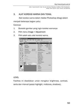 http://slametriyanto.web.id
Artikel, Tutorial Interaktif, E-book, Tips dan Trik Gratis: Photoshop, CorelDraw, Flash, Dreamweaver,
Mambo, Sistem Operasi, Games, Animasi, dan Multimedia
50
3. ALAT KOREKSI WARNA DAN TONAL
Alat koreksi warna dalam Adobe Photoshop dibagi dalam
menjadi beberapa bagian yaitu:
Caranya:
1. Bukalah gambar yang ingin koreksi warnanya
2. Pilih menu Image > Adjustment
3. Pilih salah satu alat koreksi warna.
LEVEL
Fasilitas ini disediakan untuk mengatur brightness, contrast,
serta dan interval (posisi highlight, midtones, shadows).
 