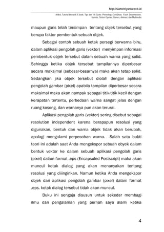 http://slametriyanto.web.id
Artikel, Tutorial Interaktif, E-book, Tips dan Trik Gratis: Photoshop, CorelDraw, Flash, Dreamweaver,
Mambo, Sistem Operasi, Games, Animasi, dan Multimedia
4
maupun garis telah tersimpan tentang objek tersebut yang
berupa faktor pembentuk sebuah objek.
Sebagai contoh sebuah kotak persegi berwarna biru,
dalam aplikasi pengolah garis (vektor) menyimpan informasi
pembentuk objek tersebut dalam sebuah warna yang solid.
Sehingga ketika objek tersebut tampilannya diperbesar
secara maksimal (sebesar-besarnya) maka akan tetap solid.
Sedangkan jika objek tersebut diolah dengan aplikasi
pengolah gambar (pixel) apabila tampilan diperbesar secara
maksimal maka akan nampak sebagai titik-titik kecil dengan
kerapatan tertentu, perbedaan warna sangat jelas dengan
ruang kosong, dan warnanya pun akan terurai.
Aplikasi pengolah garis (vektor) sering disebut sebagai
resolution independent karena berapapun resolusi yang
digunakan, bentuk dan warna objek tidak akan berubah,
apalagi mengalami perpecahan warna. Salah satu bukti
teori ini adalah saat Anda mengekspor sebuah obyek dalam
bentuk vektor ke dalam sebuah aplikasi pengolah garis
(pixel) dalam format .eps (Encapsuled Postscript) maka akan
muncul kotak dialog yang akan menanyakan tentang
resolusi yang diiinginkan. Namun ketika Anda mengekspor
objek dari aplikasi pengolah gambar (pixel) dalam format
.eps. kotak dialog tersebut tidak akan muncul.
Buku ini sengaja disusun untuk sekedar membagi
ilmu dan pengalaman yang pernah saya alami ketika
 