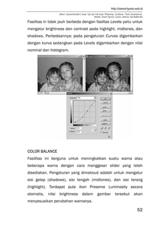 http://slametriyanto.web.id
Artikel, Tutorial Interaktif, E-book, Tips dan Trik Gratis: Photoshop, CorelDraw, Flash, Dreamweaver,
Mambo, Sistem Operasi, Games, Animasi, dan Multimedia
52
Fasilitas in tidak jauh berbeda dengan fasiltas Levels yaitu untuk
mengatur brightness dan contrast pada highlight, midtones, dan
shadows. Perbedaannya: pada pengaturan Curves digambarkan
dengan kurva sedangkan pada Levels digambarkan dengan nilai
nominal dan histogram.
COLOR BALANCE
Fasilitas ini berguna untuk meningkatkan suatu warna atau
beberapa warna dengan cara menggeser slider yang telah
disediakan. Pengaturan yang dimaksud adalah untuk mengatur
sisi gelap (shadows), sisi tengah (midtones), dan sisi terang
(highlight). Terdapat pula ikon Preserve Luminosity secara
otomatis, nilai brightness dalam gambar tersebut akan
menyesuaikan perubahan warnanya.
 