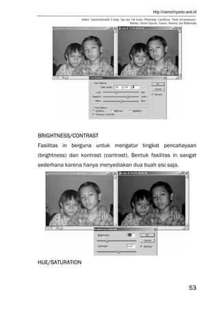 http://slametriyanto.web.id
Artikel, Tutorial Interaktif, E-book, Tips dan Trik Gratis: Photoshop, CorelDraw, Flash, Dreamweaver,
Mambo, Sistem Operasi, Games, Animasi, dan Multimedia
53
BRIGHTNESS/CONTRAST
Fasilitas in berguna untuk mengatur tingkat pencahayaan
(brightness) dan kontrast (contrast). Bentuk fasilitas in sangat
sederhana karena hanya menyediakan dua buah sisi saja.
HUE/SATURATION
 