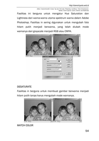 http://slametriyanto.web.id
Artikel, Tutorial Interaktif, E-book, Tips dan Trik Gratis: Photoshop, CorelDraw, Flash, Dreamweaver,
Mambo, Sistem Operasi, Games, Animasi, dan Multimedia
54
Fasilitas ini berguna untuk mengatur Hue Saturation dan
Lightness dari warna-warna utama spektrum warna dalam Adobe
Photoshop. Fasilitas in sering digunakan untuk mengubah foto
hitam putih menjadi berwarna, yang telah diubah mode
warnanya dari grayscale menjadi RGB atau CMYK.
DESATURATE
Fasilitas in berguna untuk membuat gambar berwarna menjadi
hitam putih tanpa harus mengubah mode warnanya.
MATCH COLOR
 