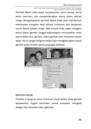 http://slametriyanto.web.id
Artikel, Tutorial Interaktif, E-book, Tips dan Trik Gratis: Photoshop, CorelDraw, Flash, Dreamweaver,
Mambo, Sistem Operasi, Games, Animasi, dan Multimedia
55
Perintah Match Color dapat menyesuaikan warna terang, warna
jenuh (saturasi), dan menyeimbangkan warna dalam sebuah
image. Mengedepankan perintah Match Color akan memberikan
keleluasaan mengatur lebih banyak luminance dan komponen
warna dalam sebuah image. Oleh karena Anda dapat mengatur
warna dalam gambar tunggal dibandingkan mencocokkan antar
warna dalam dua gambar, kedua gambar akan terkoreksi secara
tepat. Hal in sangat berguna ketika ingin menggabungkan kedua
gambar yang memiliki warna yang agak berbeda.
REPLACE COLOR
Fasilitas in berguna untuk membuat virtual seleksi pada gambar
berdasarkan tingkat kemiripan warna kemudian mengedit
dengan Hue saturation dan Lightness.
 
