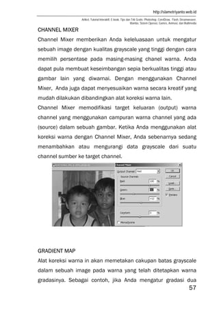 http://slametriyanto.web.id
Artikel, Tutorial Interaktif, E-book, Tips dan Trik Gratis: Photoshop, CorelDraw, Flash, Dreamweaver,
Mambo, Sistem Operasi, Games, Animasi, dan Multimedia
57
CHANNEL MIXER
Channel Mixer memberikan Anda keleluasaan untuk mengatur
sebuah image dengan kualitas grayscale yang tinggi dengan cara
memilih persentase pada masing-masing chanel warna. Anda
dapat pula membuat keseimbangan sepia berkualitas tinggi atau
gambar lain yang diwarnai. Dengan menggunakan Channel
Mixer, Anda juga dapat menyesuaikan warna secara kreatif yang
mudah dilakukan dibandingkan alat koreksi warna lain.
Channel Mixer memodifikasi target keluaran (output) warna
channel yang menggunakan campuran warna channel yang ada
(source) dalam sebuah gambar. Ketika Anda menggunakan alat
koreksi warna dengan Channel Mixer, Anda sebenarnya sedang
menambahkan atau mengurangi data grayscale dari suatu
channel sumber ke target channel.
GRADIENT MAP
Alat koreksi warna in akan memetakan cakupan batas grayscale
dalam sebuah image pada warna yang telah ditetapkan warna
gradasinya. Sebagai contoh, jika Anda mengatur gradasi dua
 