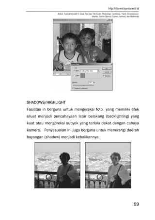 http://slametriyanto.web.id
Artikel, Tutorial Interaktif, E-book, Tips dan Trik Gratis: Photoshop, CorelDraw, Flash, Dreamweaver,
Mambo, Sistem Operasi, Games, Animasi, dan Multimedia
59
SHADOWS/HIGHLIGHT
Fasilitas in berguna untuk mengoreksi foto yang memiliki efek
siluet menjadi pencahayaan latar belakang (backlighting) yang
kuat atau mengoreksi subyek yang terlalu dekat dengan cahaya
kamera. Penyesuaian ini juga berguna untuk menerangi daerah
bayangan (shadow) menjadi kebalikannya.
 