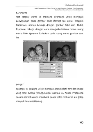http://slametriyanto.web.id
Artikel, Tutorial Interaktif, E-book, Tips dan Trik Gratis: Photoshop, CorelDraw, Flash, Dreamweaver,
Mambo, Sistem Operasi, Games, Animasi, dan Multimedia
60
EXPOSURE
Alat koreksi warna ini memang dirancang untuk membuat
penyesuaian pada gambar HDR (format file untuk program
Radiance), namun bekerja dengan gambar 8-bit dan 16-bit.
Exposure bekerja dengan cara mengkalkulasikan dalam ruang
warna linier (gamma 1.) bukan pada ruang warna gambar saat
itu.
INVERT
Fasilitasi ini berguna untuk membuat efek negatif film dari image
yang aktif. Ketika menggunakan fasilitas ini, Adobe Photoshop
secara otomatis akan membalik posisi batas maksimal sisi gelap
menjadi batas sisi terang.
 