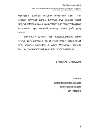 http://slametriyanto.web.id
Artikel, Tutorial Interaktif, E-book, Tips dan Trik Gratis: Photoshop, CorelDraw, Flash, Dreamweaver,
Mambo, Sistem Operasi, Games, Animasi, dan Multimedia
5
mendesain publikasi maupun mendesain web. Tidak
lengkap memang, namun harapan saya semoga dapat
menjadi referensi dalam mempelajari dan mengembangkan
kemampuan agar menjadi seorang desain grafis yang
handal.
Meskipun di sana-sini masih banyak kekurang mohon
kiranya para pembaca dapat mengirimkan pesan lewat
email maupun konsultasi di Yahoo Massanger. Semoga
buku ini bermanfaat bagi siapa saja yang membacanya.
Bogor, Awal tahun 2006
Penulis
slametr@brainmatics.com
sl4metr@yahoo.com
YM : sl4metr
 
