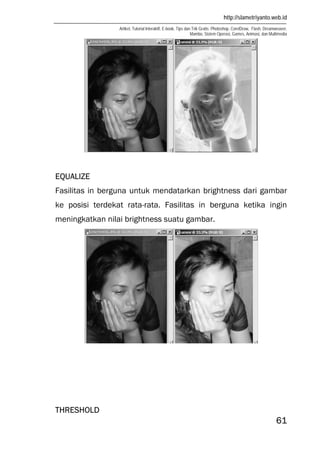 http://slametriyanto.web.id
Artikel, Tutorial Interaktif, E-book, Tips dan Trik Gratis: Photoshop, CorelDraw, Flash, Dreamweaver,
Mambo, Sistem Operasi, Games, Animasi, dan Multimedia
61
EQUALIZE
Fasilitas in berguna untuk mendatarkan brightness dari gambar
ke posisi terdekat rata-rata. Fasilitas in berguna ketika ingin
meningkatkan nilai brightness suatu gambar.
THRESHOLD
 