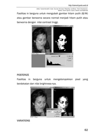 http://slametriyanto.web.id
Artikel, Tutorial Interaktif, E-book, Tips dan Trik Gratis: Photoshop, CorelDraw, Flash, Dreamweaver,
Mambo, Sistem Operasi, Games, Animasi, dan Multimedia
62
Fasilitas in berguna untuk mengubah gambar hitam putih (B/W)
atau gambar berwarna secara normal menjadi hitam putih atau
berwarna dengan nilai contrast tinggi.
POSTERIZE
Fasilitas in berguna untuk mengelompokkan pixel yang
berdekatan dan nilai brightness-nya.
VARIATIONS
 