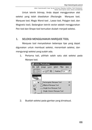 http://slametriyanto.web.id
Artikel, Tutorial Interaktif, E-book, Tips dan Trik Gratis: Photoshop, CorelDraw, Flash, Dreamweaver,
Mambo, Sistem Operasi, Games, Animasi, dan Multimedia
66
Untuk teknik bitmap, Anda dapat menggunakan alat
seleksi yang telah disediakan (Rectangle Marquee tool,
Marquee tool, Magic Wand tool , Lasso tool, Polygon tool, dan
Magnetic tool). Sedangkan teknik vector adalah menggunakan
Pen tool dan Shape tool kemudian diubah menjadi seleksi.
1. SELEKSI MENGGUNAKAN MARQUEE TOOL
Marquee tool menyediakan beberapa tipe yang dapat
digunakan untuk membuat seleksi, menambah seleksi, dan
mengurangi seleksi yang sudah ada.
1. Pertama kali, pilihlah salah satu alat seleksi pada
Marqee tool.
2. Buatlah seleksi pada gambar yang dimaksud.
 