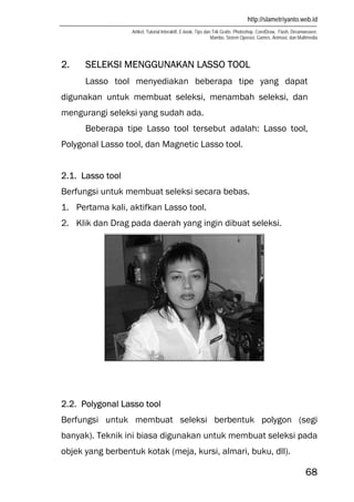 http://slametriyanto.web.id
Artikel, Tutorial Interaktif, E-book, Tips dan Trik Gratis: Photoshop, CorelDraw, Flash, Dreamweaver,
Mambo, Sistem Operasi, Games, Animasi, dan Multimedia
68
2. SELEKSI MENGGUNAKAN LASSO TOOL
Lasso tool menyediakan beberapa tipe yang dapat
digunakan untuk membuat seleksi, menambah seleksi, dan
mengurangi seleksi yang sudah ada.
Beberapa tipe Lasso tool tersebut adalah: Lasso tool,
Polygonal Lasso tool, dan Magnetic Lasso tool.
2.1. Lasso tool
Berfungsi untuk membuat seleksi secara bebas.
1. Pertama kali, aktifkan Lasso tool.
2. Klik dan Drag pada daerah yang ingin dibuat seleksi.
2.2. Polygonal Lasso tool
Berfungsi untuk membuat seleksi berbentuk polygon (segi
banyak). Teknik ini biasa digunakan untuk membuat seleksi pada
objek yang berbentuk kotak (meja, kursi, almari, buku, dll).
 