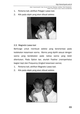 http://slametriyanto.web.id
Artikel, Tutorial Interaktif, E-book, Tips dan Trik Gratis: Photoshop, CorelDraw, Flash, Dreamweaver,
Mambo, Sistem Operasi, Games, Animasi, dan Multimedia
69
1. Pertama kali, aktifkan Polygon Lasso tool.
2. Klik pada objek yang akan dibuat seleksi.
2.3. Magnetic Lasso tool
Berfungsi untuk membuat seleksi yang berorientasi pada
kedekatan kesamaan warna. Warna yang dipilih sesuai dengan
warna yang berdekatan pada radius warna yang telah
ditentukan. Pada Option bar, aturlah Feather (memperhalus
bagian tepi) dan Frequency (tingkat kesamaan warna).
1. Pertama kali, aktifkan Magnetic Lasso tool.
2. Klik pada objek yang akan dibuat seleksi.
 