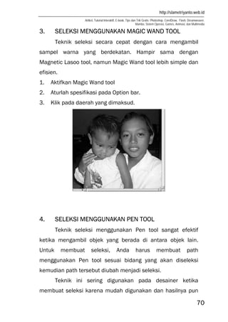 http://slametriyanto.web.id
Artikel, Tutorial Interaktif, E-book, Tips dan Trik Gratis: Photoshop, CorelDraw, Flash, Dreamweaver,
Mambo, Sistem Operasi, Games, Animasi, dan Multimedia
70
3. SELEKSI MENGGUNAKAN MAGIC WAND TOOL
Teknik seleksi secara cepat dengan cara mengambil
sampel warna yang berdekatan. Hampir sama dengan
Magnetic Lasoo tool, namun Magic Wand tool lebih simple dan
efisien.
1. Aktifkan Magic Wand tool
2. Aturlah spesifikasi pada Option bar.
3. Klik pada daerah yang dimaksud.
4. SELEKSI MENGGUNAKAN PEN TOOL
Teknik seleksi menggunakan Pen tool sangat efektif
ketika mengambil objek yang berada di antara objek lain.
Untuk membuat seleksi, Anda harus membuat path
menggunakan Pen tool sesuai bidang yang akan diseleksi
kemudian path tersebut diubah menjadi seleksi.
Teknik ini sering digunakan pada desainer ketika
membuat seleksi karena mudah digunakan dan hasilnya pun
 