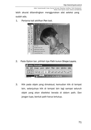 http://slametriyanto.web.id
Artikel, Tutorial Interaktif, E-book, Tips dan Trik Gratis: Photoshop, CorelDraw, Flash, Dreamweaver,
Mambo, Sistem Operasi, Games, Animasi, dan Multimedia
71
lebih akurat dibandingkan menggunakan alat seleksi yang
sudah ada.
1. Pertama kali aktifkan Pen tool.
2. Pada Option bar, pilihlah tipe Path bukan Shape Layers.
3. Klik pada objek yang dimaksud, kemudian klik di tempat
lain, selanjutnya klik di tempat lain lagi sampai seluruh
objek yang akan diseleksi berada di dalam path. Dan
jangan lupa, bentuk path harus tertutup.
 