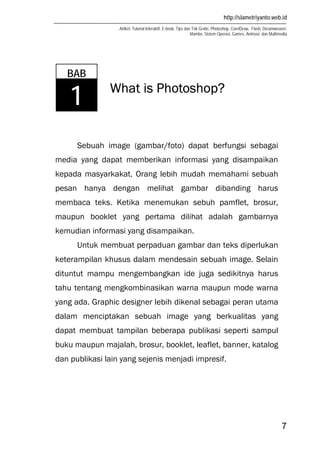 http://slametriyanto.web.id
Artikel, Tutorial Interaktif, E-book, Tips dan Trik Gratis: Photoshop, CorelDraw, Flash, Dreamweaver,
Mambo, Sistem Operasi, Games, Animasi, dan Multimedia
7
What is Photoshop?
Sebuah image (gambar/foto) dapat berfungsi sebagai
media yang dapat memberikan informasi yang disampaikan
kepada masyarkakat. Orang lebih mudah memahami sebuah
pesan hanya dengan melihat gambar dibanding harus
membaca teks. Ketika menemukan sebuh pamflet, brosur,
maupun booklet yang pertama dilihat adalah gambarnya
kemudian informasi yang disampaikan.
Untuk membuat perpaduan gambar dan teks diperlukan
keterampilan khusus dalam mendesain sebuah image. Selain
dituntut mampu mengembangkan ide juga sedikitnya harus
tahu tentang mengkombinasikan warna maupun mode warna
yang ada. Graphic designer lebih dikenal sebagai peran utama
dalam menciptakan sebuah image yang berkualitas yang
dapat membuat tampilan beberapa publikasi seperti sampul
buku maupun majalah, brosur, booklet, leaflet, banner, katalog
dan publikasi lain yang sejenis menjadi impresif.
BAB
1
 